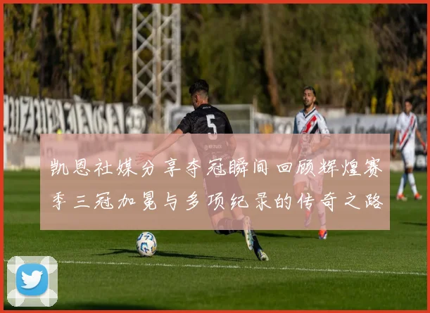 凯恩社媒分享夺冠瞬间回顾辉煌赛季三冠加冕与多项纪录的传奇之路