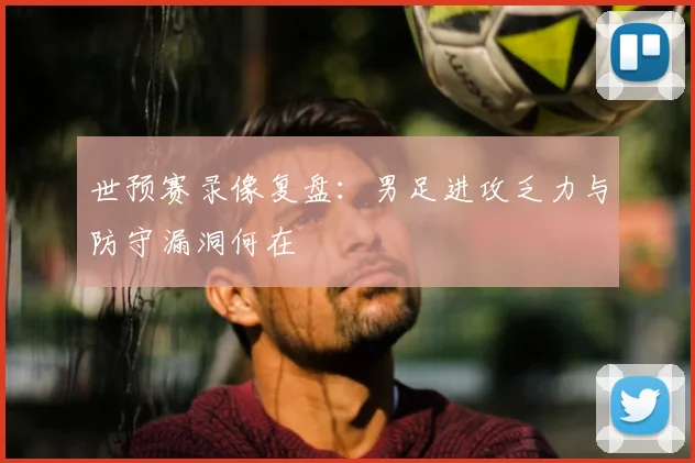 世预赛录像复盘：男足进攻乏力与防守漏洞何在