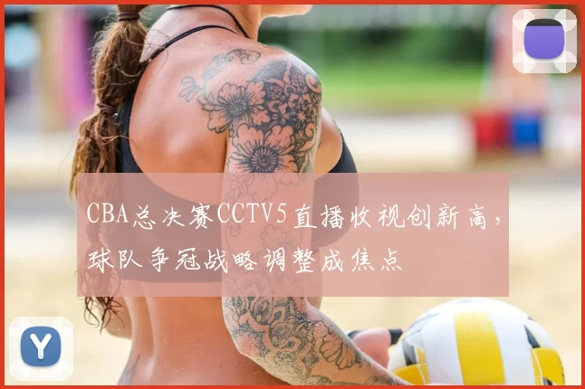 CBA总决赛CCTV5直播收视创新高，球队争冠战略调整成焦点