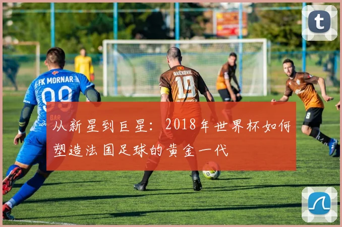 从新星到巨星：2018年世界杯如何塑造法国足球的黄金一代