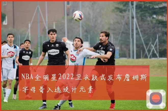 NBA全明星2022卫衣款式发布詹姆斯字母哥入选设计元素