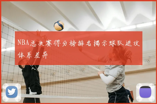 NBA总决赛得分榜排名揭示球队进攻体系差异