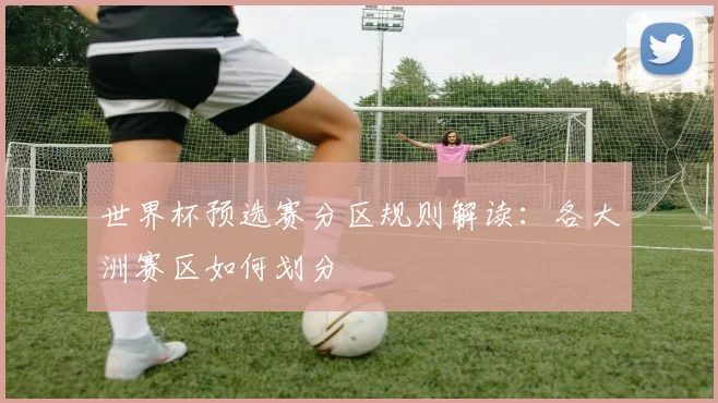 世界杯预选赛分区规则解读：各大洲赛区如何划分
