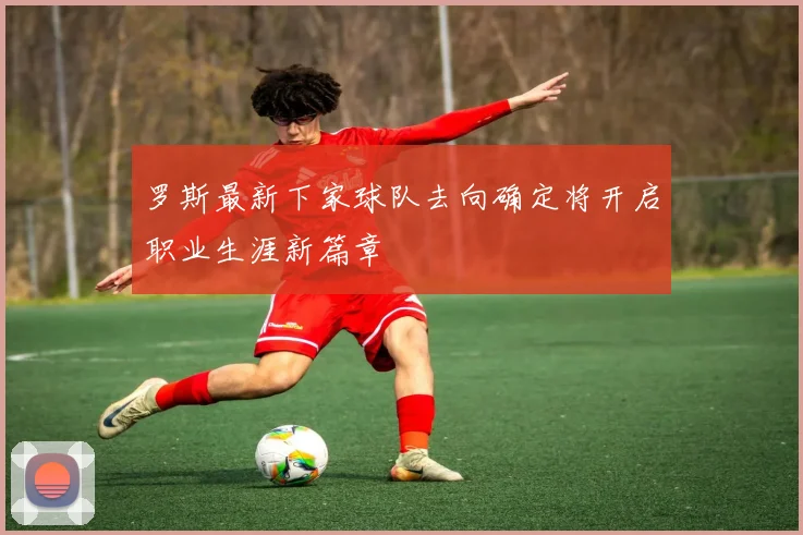 罗斯最新下家球队去向确定将开启职业生涯新篇章