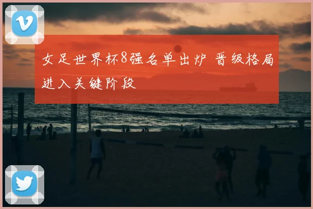 女足世界杯8强名单出炉 晋级格局进入关键阶段