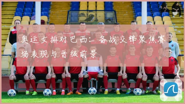 奥运女排对巴西：备战交锋聚焦赛场表现与晋级前景