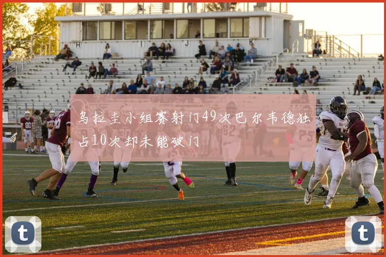 乌拉圭小组赛射门49次巴尔韦德独占10次却未能破门