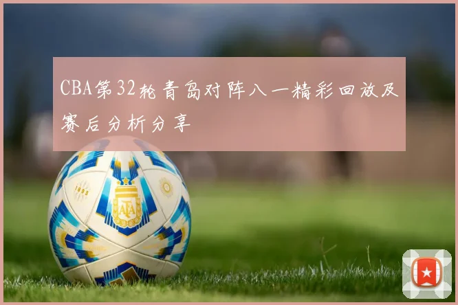 CBA第32轮青岛对阵八一精彩回放及赛后分析分享