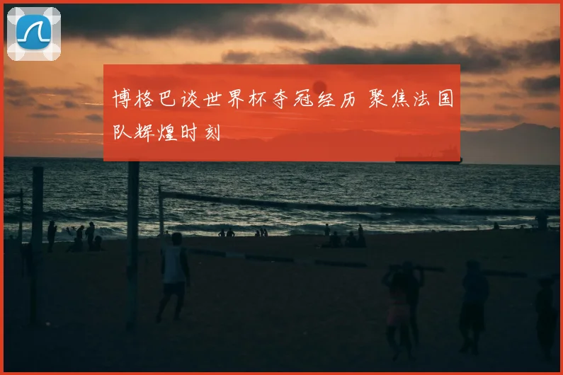 博格巴谈世界杯夺冠经历 聚焦法国队辉煌时刻