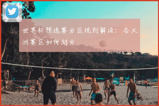 世界杯预选赛分区规则解读：各大洲赛区如何划分