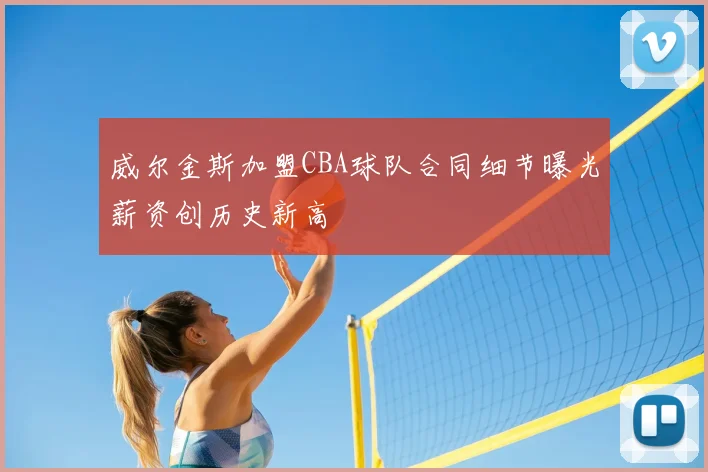 威尔金斯加盟CBA球队合同细节曝光薪资创历史新高