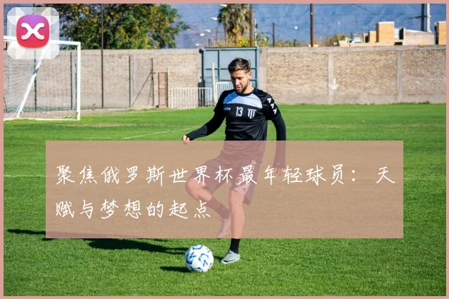 聚焦俄罗斯世界杯最年轻球员：天赋与梦想的起点