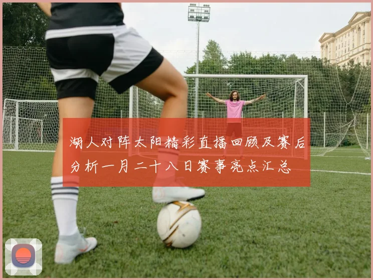 湖人对阵太阳精彩直播回顾及赛后分析一月二十八日赛事亮点汇总