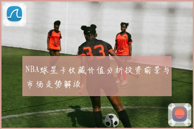 NBA球星卡收藏价值分析投资前景与市场走势解读