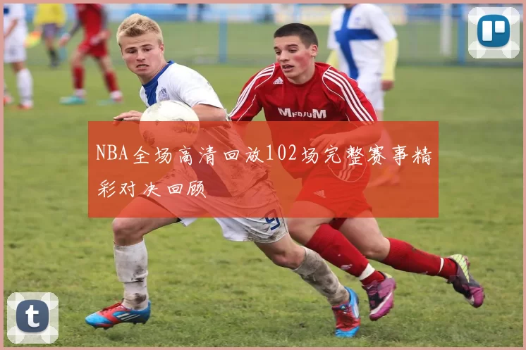 NBA全场高清回放102场完整赛事精彩对决回顾