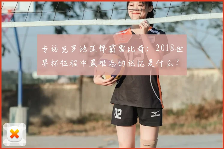 专访克罗地亚锋霸雷比奇:2018世界杯征程中最难忘的记忆是什么?