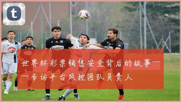 世界杯彩票销售安全背后的故事——专访平台风控团队负责人