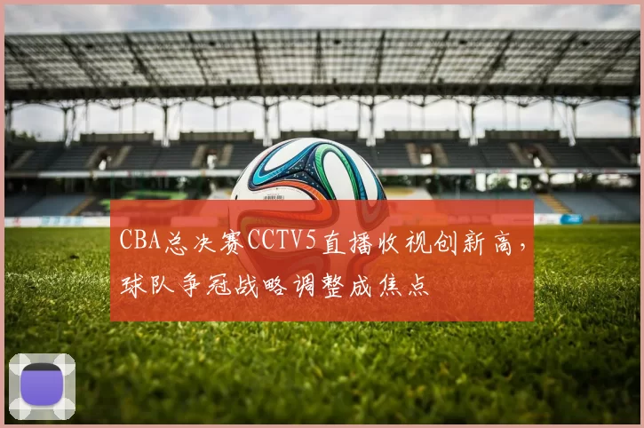 CBA总决赛CCTV5直播收视创新高，球队争冠战略调整成焦点