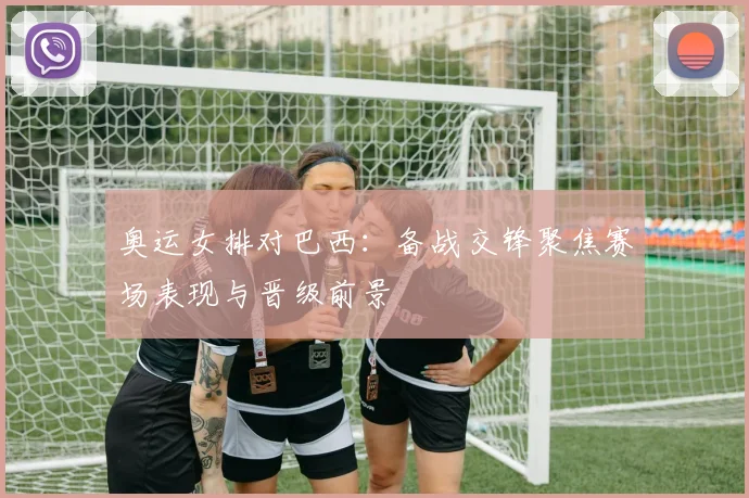 奥运女排对巴西：备战交锋聚焦赛场表现与晋级前景