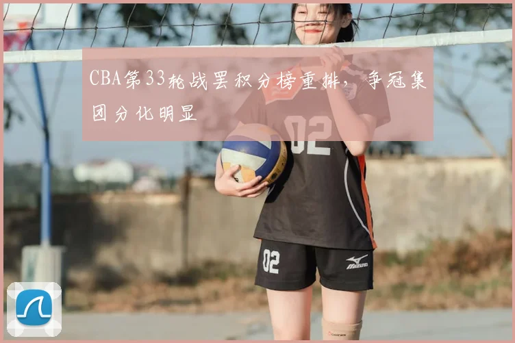 CBA第33轮战罢积分榜重排，争冠集团分化明显