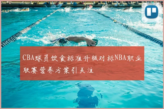 CBA球员饮食标准升级对标NBA职业联赛营养方案引关注