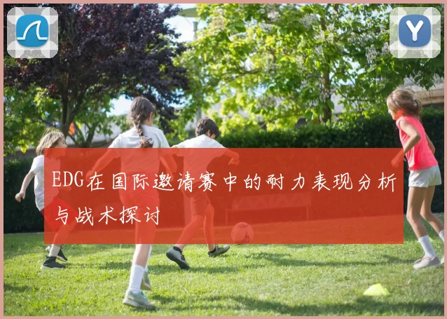 EDG在国际邀请赛中的耐力表现分析与战术探讨