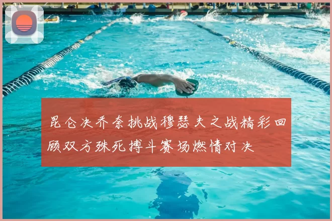 昆仑决乔奈挑战穆瑟夫之战精彩回顾双方殊死搏斗赛场燃情对决