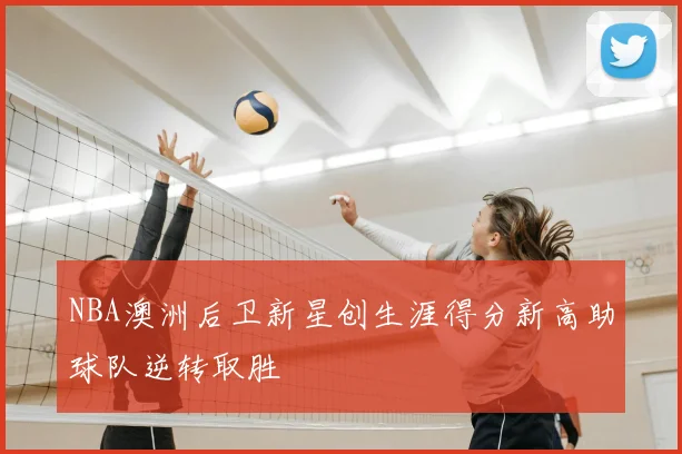 NBA澳洲后卫新星创生涯得分新高助球队逆转取胜