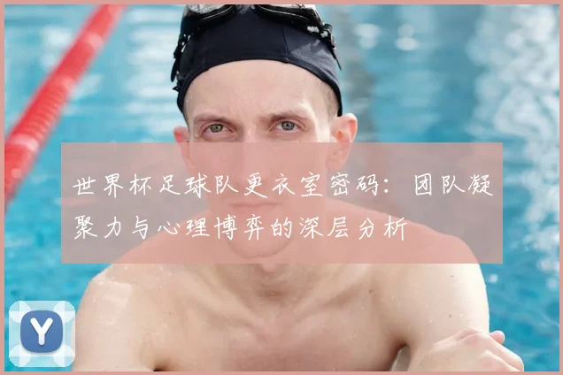 世界杯足球队更衣室密码：团队凝聚力与心理博弈的深层分析