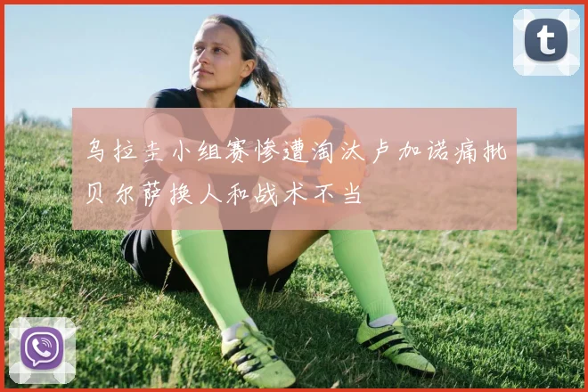 乌拉圭小组赛惨遭淘汰卢加诺痛批贝尔萨换人和战术不当