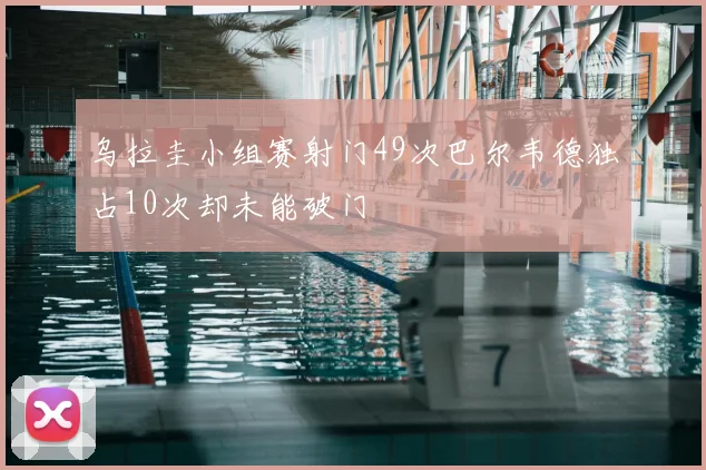 乌拉圭小组赛射门49次巴尔韦德独占10次却未能破门