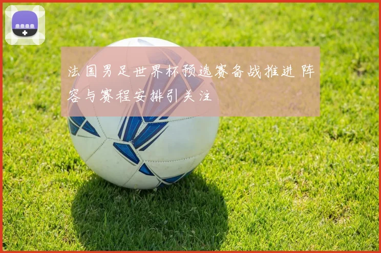 法国男足世界杯预选赛备战推进 阵容与赛程安排引关注