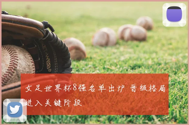 女足世界杯8强名单出炉 晋级格局进入关键阶段