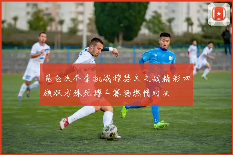 昆仑决乔奈挑战穆瑟夫之战精彩回顾双方殊死搏斗赛场燃情对决