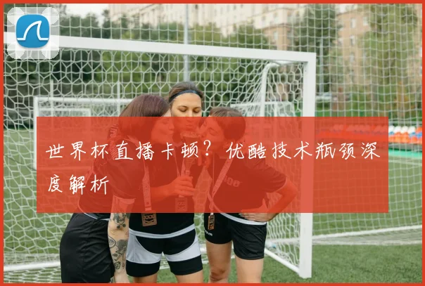 世界杯直播卡顿？优酷技术瓶颈深度解析