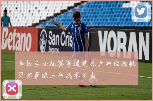 乌拉圭小组赛惨遭淘汰卢加诺痛批贝尔萨换人和战术不当