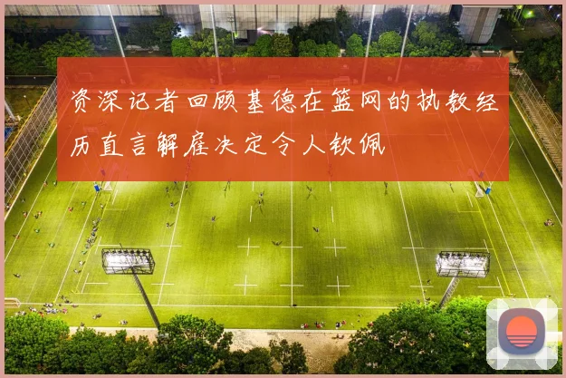 资深记者回顾基德在篮网的执教经历直言解雇决定令人钦佩