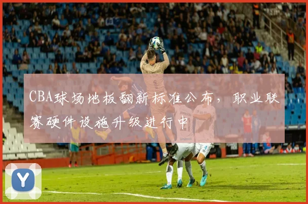 CBA球场地板翻新标准公布，职业联赛硬件设施升级进行中