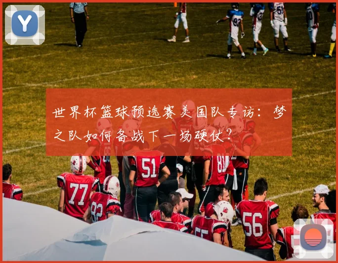 世界杯篮球预选赛美国队专访：梦之队如何备战下一场硬仗？