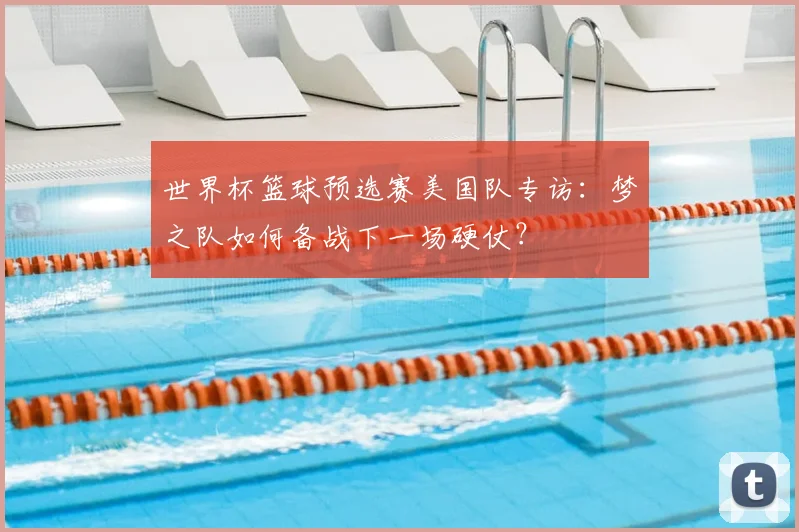 世界杯篮球预选赛美国队专访：梦之队如何备战下一场硬仗？