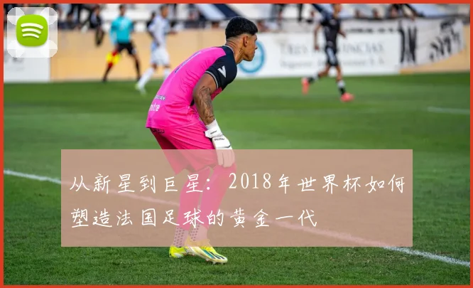 从新星到巨星:2018年世界杯如何塑造法国足球的黄金一代